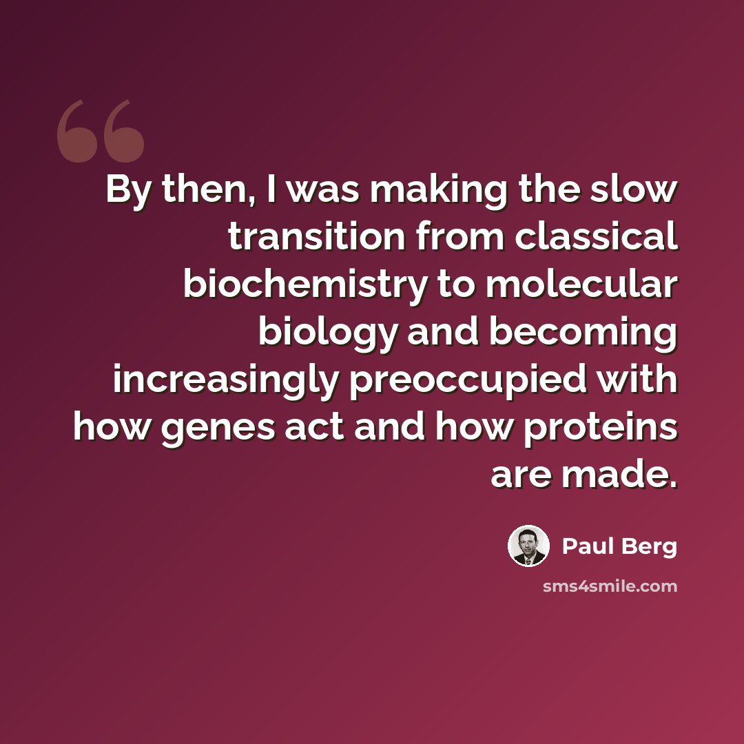 “By then, I was making the slow transition from classical biochemistry to molecular biology and becoming increasingly preoccupied with how genes act and how proteins are made.” quote by Paul Berg