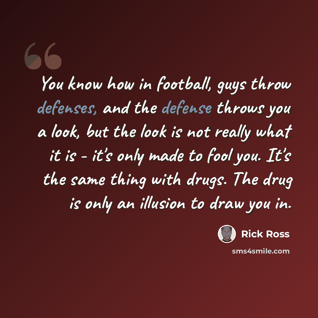 “You know how in football, guys throw defenses, and the defense throws you a look, but the look is not really what it is - it's only made to fool you. It's the same thing with drugs. The drug is only an illusion to draw you in.” quote by Rick Ross