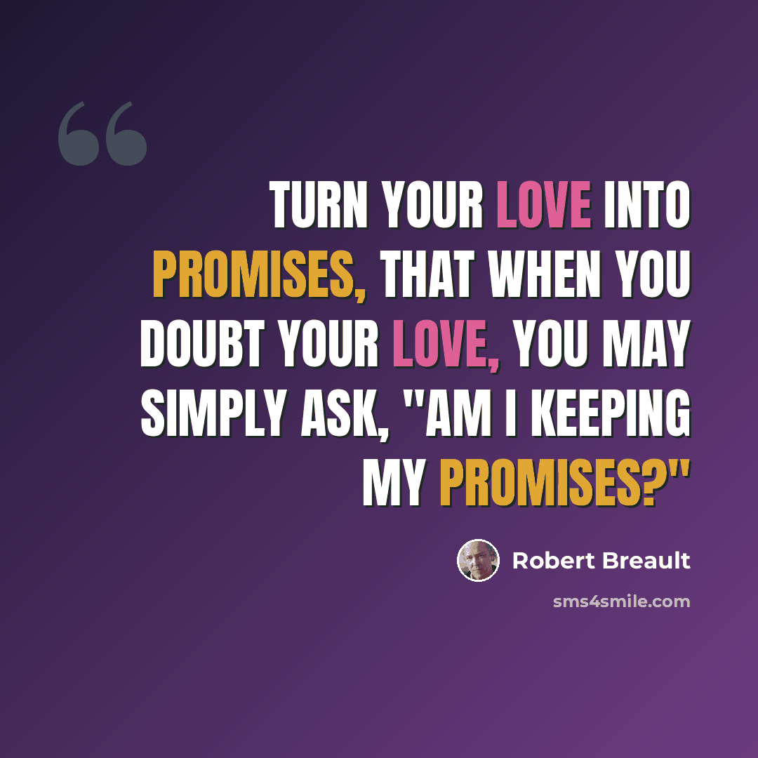 “Turn your love into promises, that when you doubt your love, you may simply ask, "Am I keeping my promises?"” quote by Robert Breault