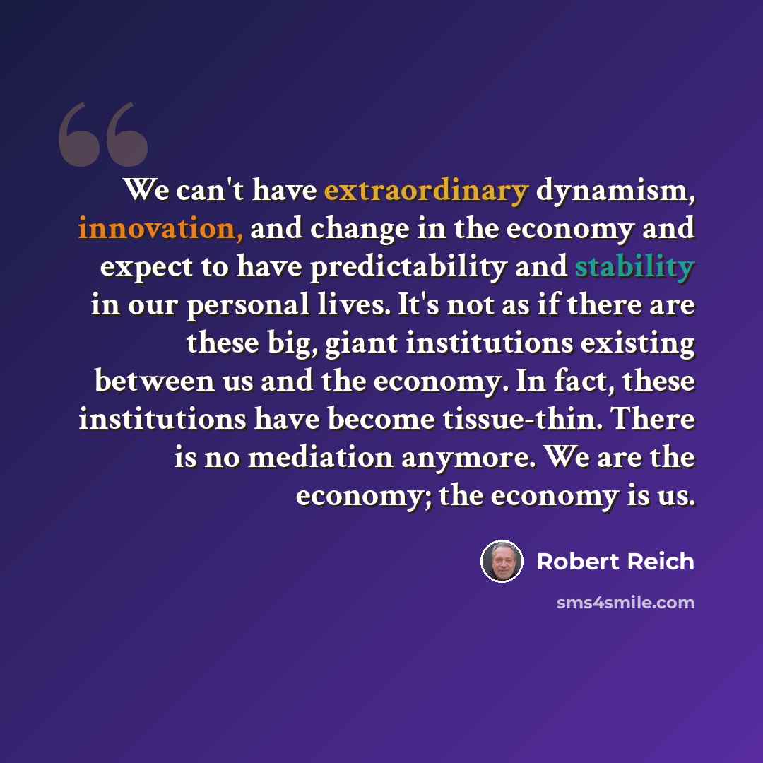 “We can't have extraordinary dynamism, innovation, and change in the economy and expect to have predictability and stability in our personal lives. It's not as if there are these big, giant institutions existing between us and the economy. In fact, these institutions have become tissue-thin. There…” quote by Robert Reich