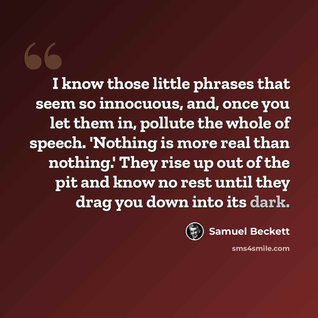 “I know those little phrases that seem so innocuous, and, once you let them in, pollute the whole of speech. 'Nothing is more real than nothing.' They rise up out of the pit and know no rest until they drag you down into its dark.” quote by Samuel Beckett