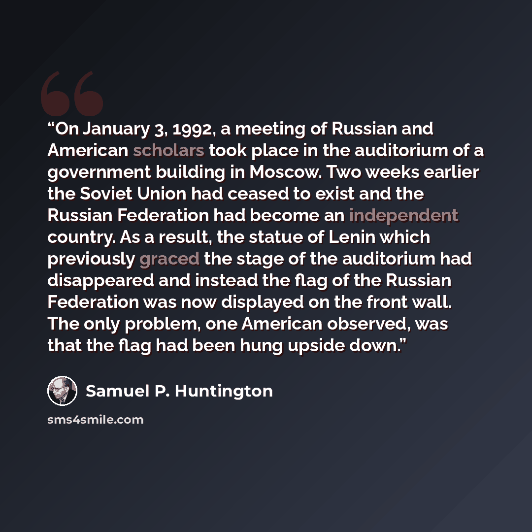 “On January 3, 1992, a meeting of Russian and American scholars took place in the auditorium of a government building in Moscow. Two weeks earlier the Soviet Union had ceased to exist and the Russian Federation had become an independent country. As a result, the statue of Lenin which previously…” quote by Samuel P. Huntington