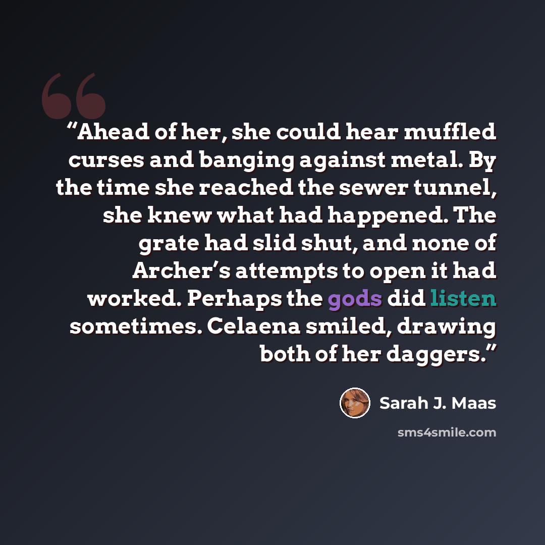 “Ahead of her, she could hear muffled curses and banging against metal. By the time she reached the sewer tunnel, she knew what had happened. The grate had slid shut, and none of Archer’s attempts to open it had worked. Perhaps the gods did listen sometimes. Celaena smiled, drawing both of her…” quote by Sarah J. Maas
