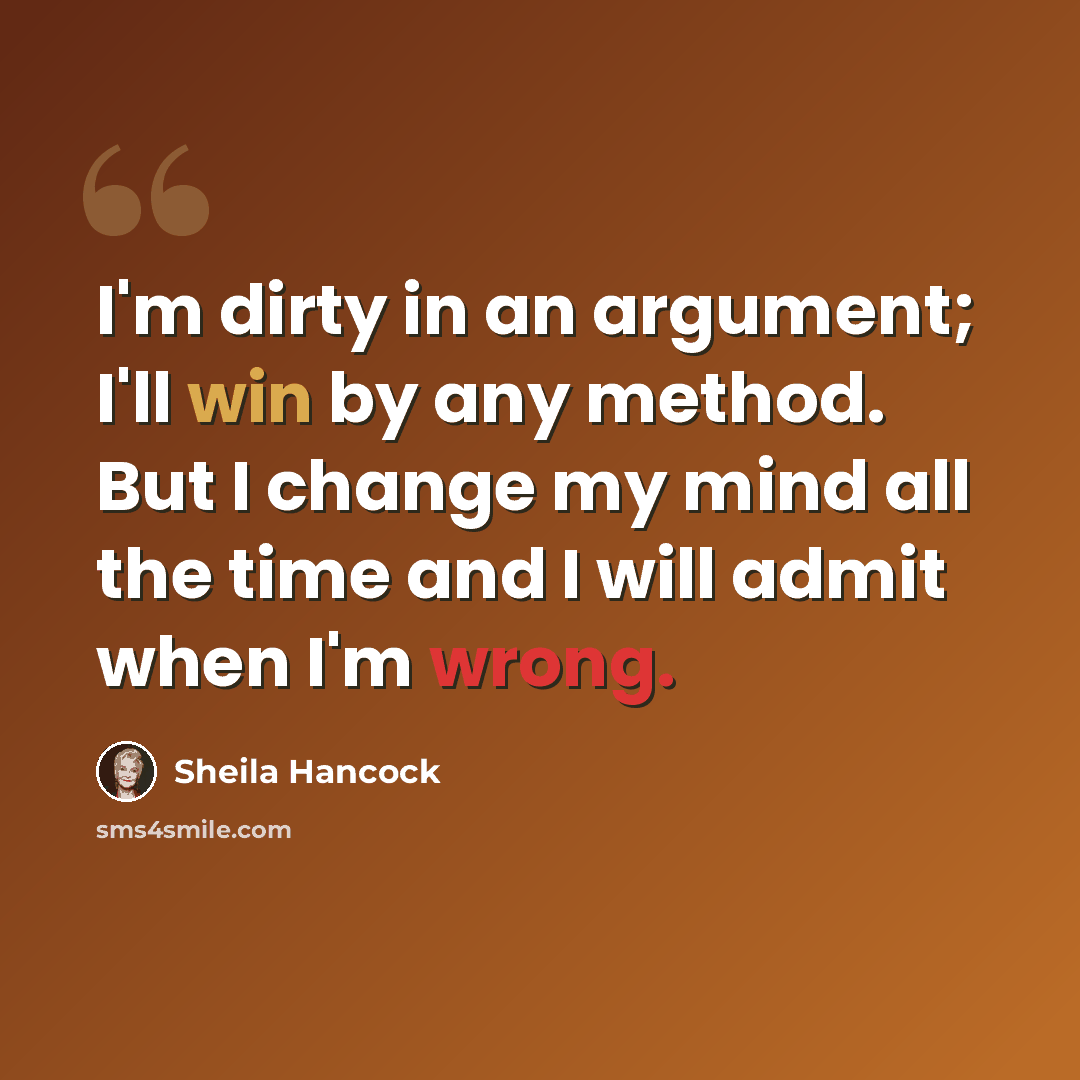 “I'm dirty in an argument; I'll win by any method. But I change my mind all the time and I will admit when I'm wrong.” quote by Sheila Hancock