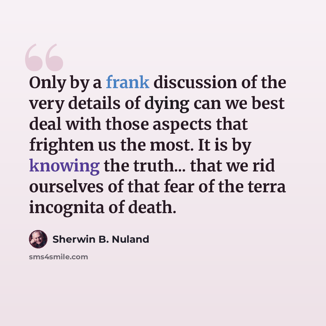 “Only by a frank discussion of the very details of dying can we best deal with those aspects that frighten us the most. It is by knowing the truth... that we rid ourselves of that fear of the terra incognita of death.” quote by Sherwin B. Nuland