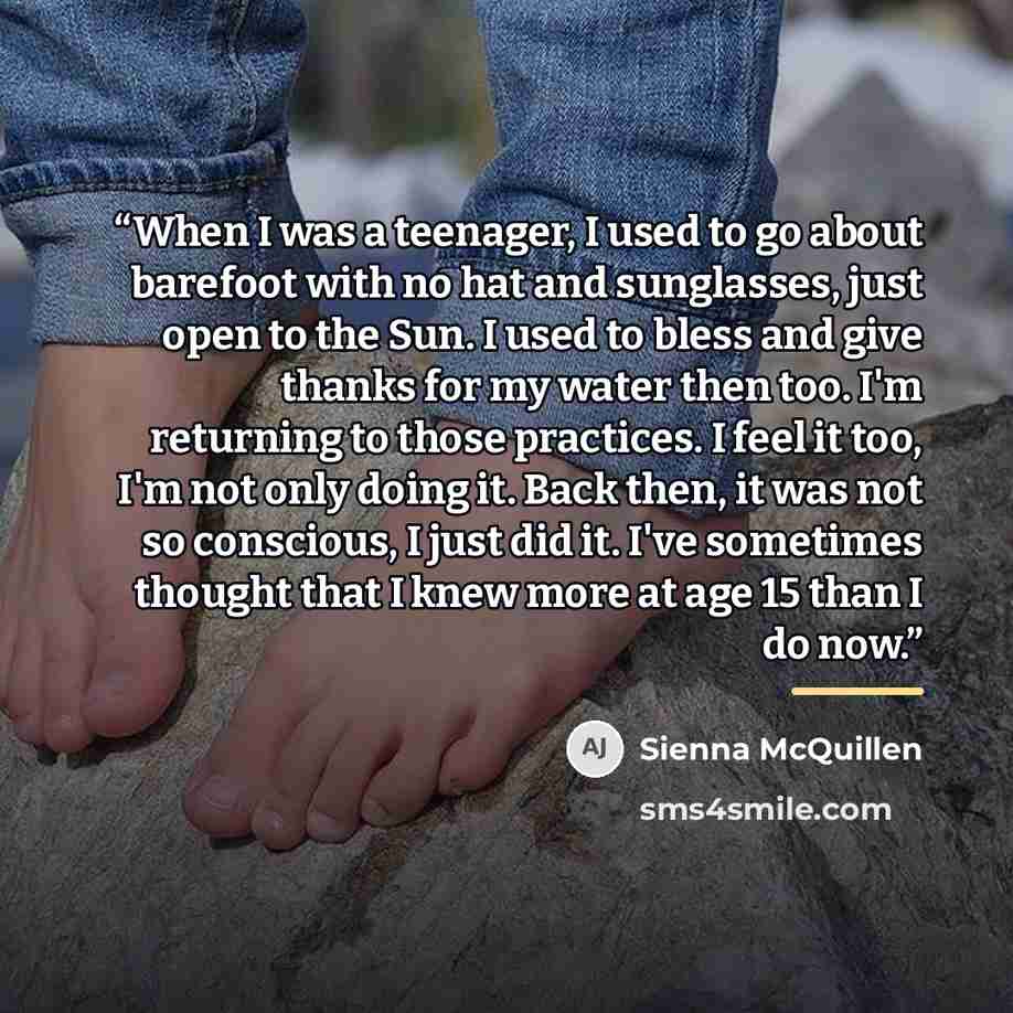 “When I was a teenager, I used to go about barefoot with no hat and sunglasses, just open to the Sun. I used to bless and give thanks for my water then too. I'm returning to those practices. I feel it too, I'm not only doing it. Back then, it was not so conscious, I just did it. I've sometimes…” quote by Sienna McQuillen