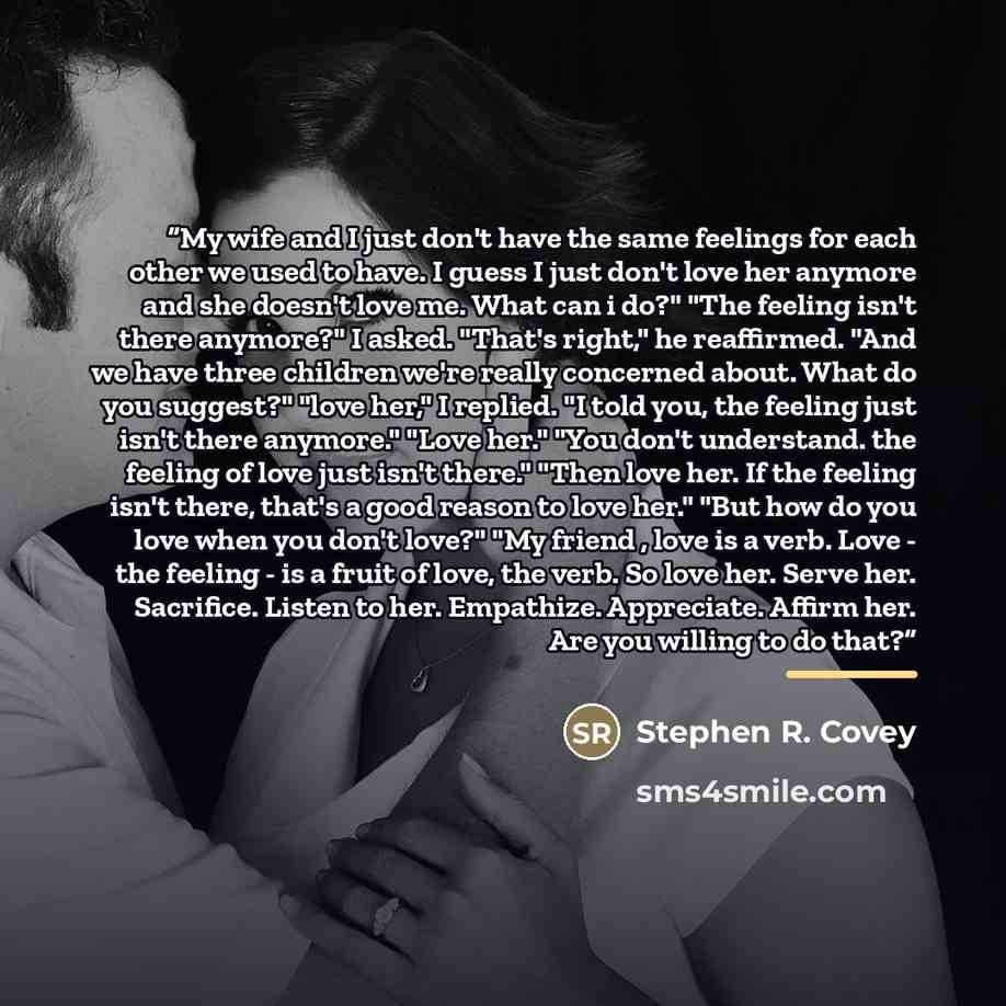 “My wife and I just don't have the same feelings for each other we used to have. I guess I just don't love her anymore and she doesn't love me. What can i do?" "The feeling isn't there anymore?" I asked. "That's right," he reaffirmed. "And we have three children we're really concerned about. What…” quote by Stephen R. Covey