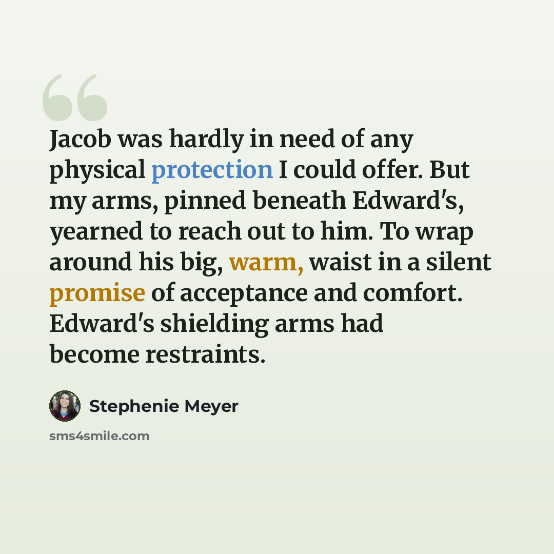 “Jacob was hardly in need of any physical protection I could offer. But my arms, pinned beneath Edward's, yearned to reach out to him. To wrap around his big, warm, waist in a silent promise of acceptance and comfort. Edward's shielding arms had become restraints.” quote by Stephenie Meyer