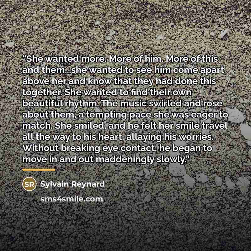 “She wanted more. More of him. More of this and them...she wanted to see him come apart above her and know that they had done this together. She wanted to find their own beautiful rhythm. The music swirled and rose about them, a tempting pace she was eager to match. She smiled, and he felt her…” quote by Sylvain Reynard