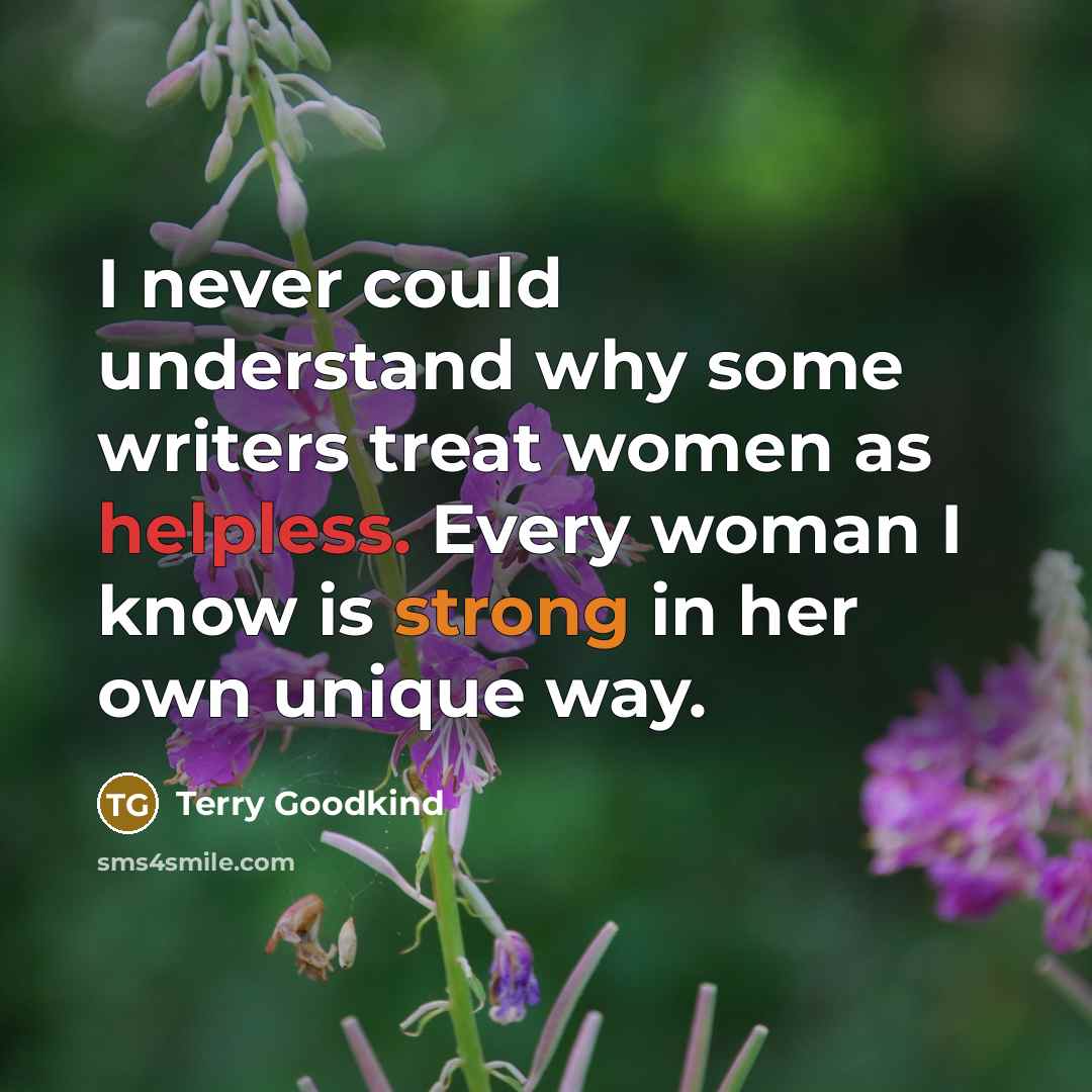 “I never could understand why some writers treat women as helpless. Every woman I know is strong in her own unique way.” quote by Terry Goodkind
