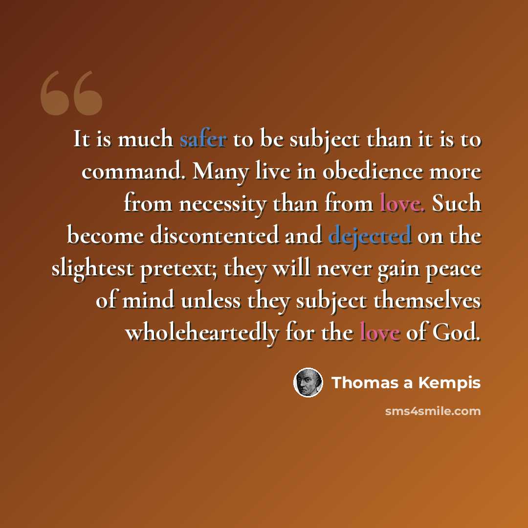“It is much safer to be subject than it is to command. Many live in obedience more from necessity than from love. Such become discontented and dejected on the slightest pretext; they will never gain peace of mind unless they subject themselves wholeheartedly for the love of God.” quote by Thomas a Kempis