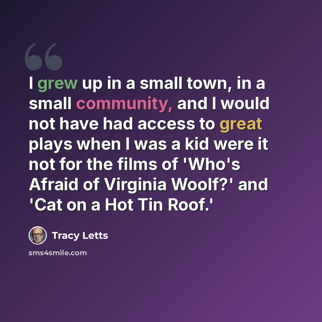“I grew up in a small town, in a small community, and I would not have had access to great plays when I was a kid were it not for the films of 'Who's Afraid of Virginia Woolf?' and 'Cat on a Hot Tin Roof.'” quote by Tracy Letts