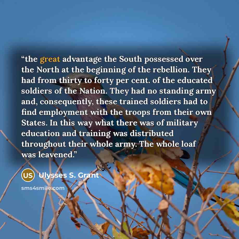 “the great advantage the South possessed over the North at the beginning of the rebellion. They had from thirty to forty per cent. of the educated soldiers of the Nation. They had no standing army and, consequently, these trained soldiers had to find employment with the troops from their own…” quote by Ulysses S. Grant
