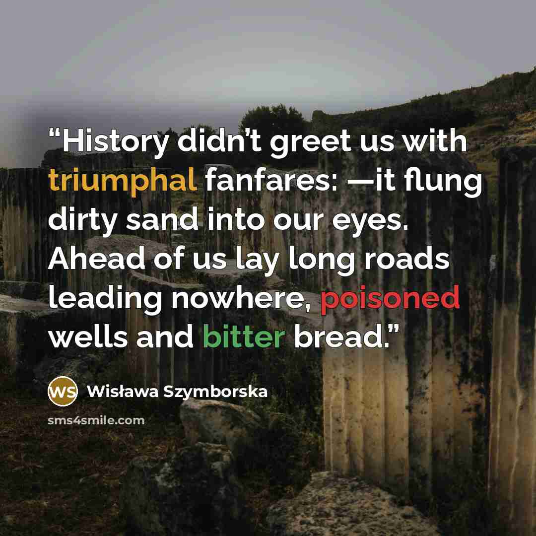 “History didn’t greet us with triumphal fanfares: —it flung dirty sand into our eyes. Ahead of us lay long roads leading nowhere, poisoned wells and bitter bread.” quote by Wisława Szymborska