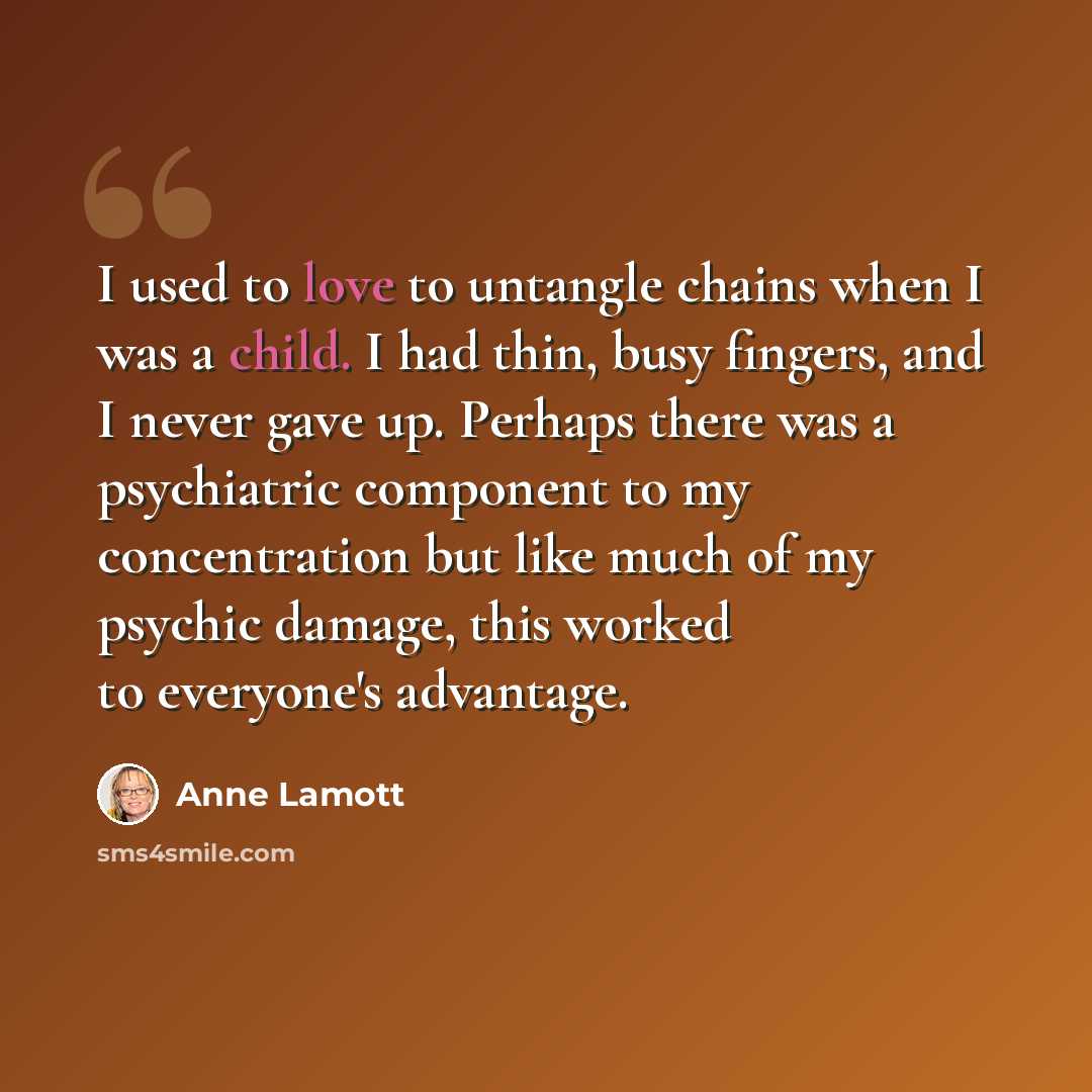 “I used to love to untangle chains when I was a child. I had thin, busy fingers, and I never gave up. Perhaps there was a psychiatric component to my concentration but like much of my psychic damage, this worked to everyone's advantage.” quote by Anne Lamott