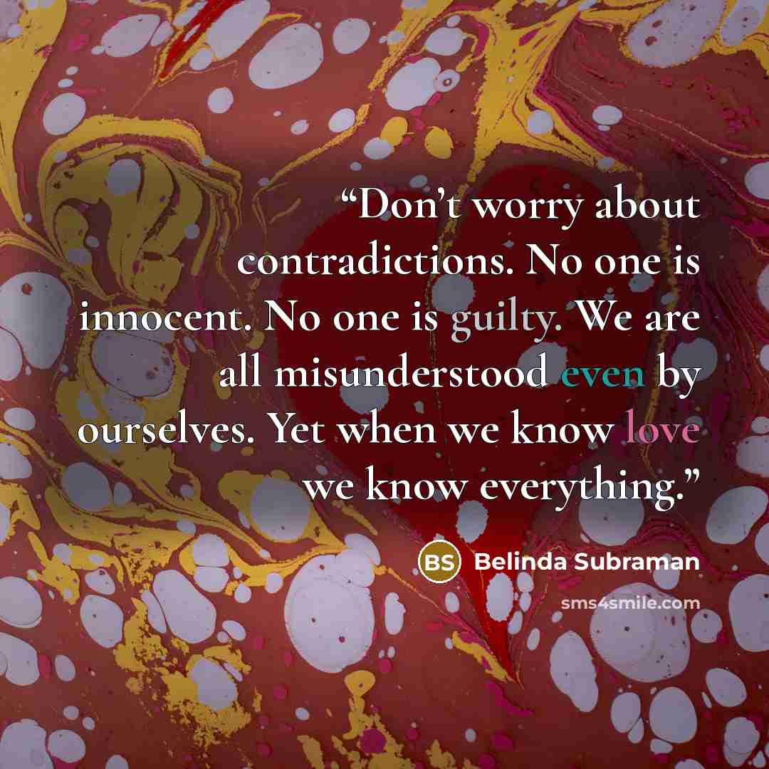 “Don’t worry about contradictions. No one is innocent. No one is guilty. We are all misunderstood even by ourselves. Yet when we know love we know everything.” quote by Belinda Subraman