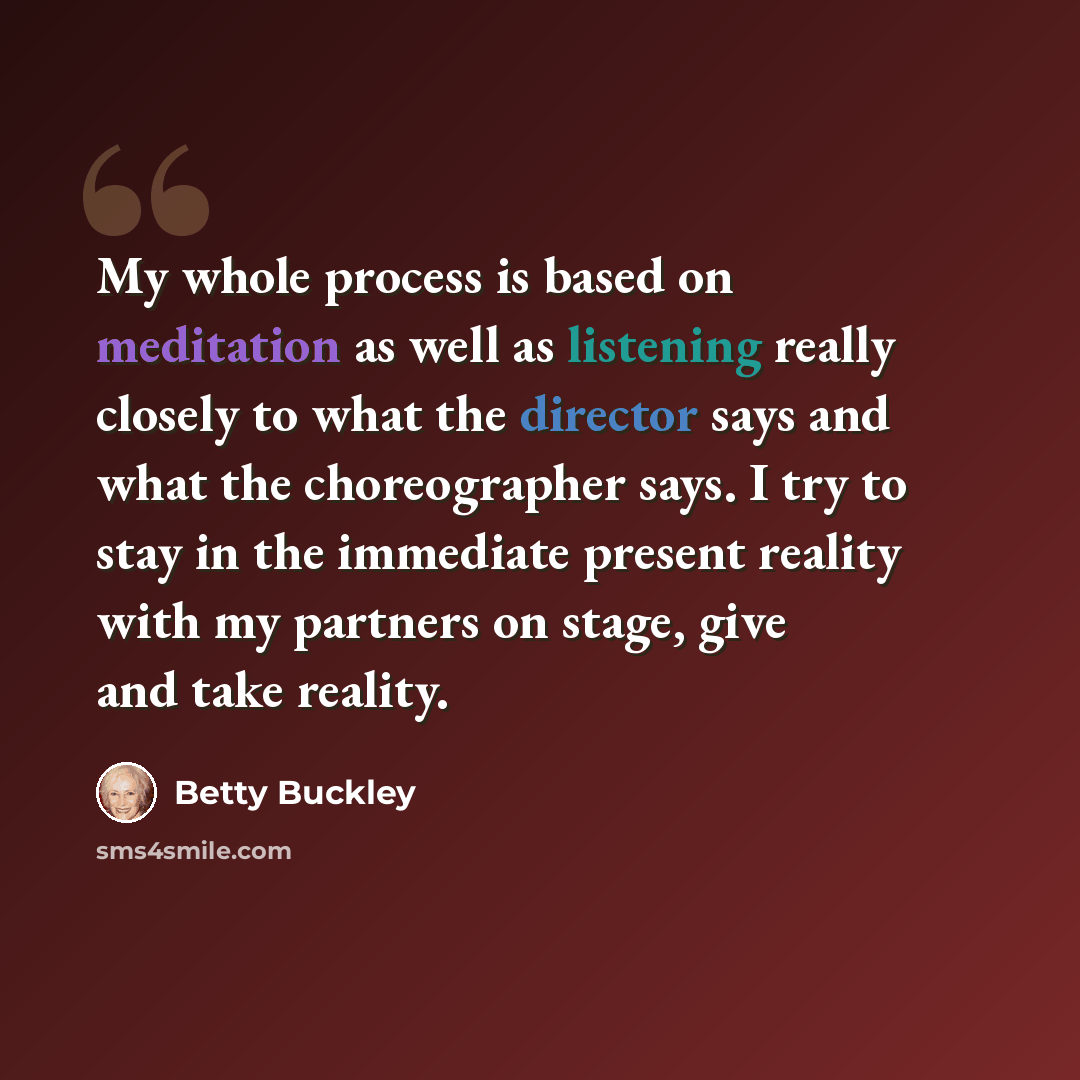 “My whole process is based on meditation as well as listening really closely to what the director says and what the choreographer says. I try to stay in the immediate present reality with my partners on stage, give and take reality.” quote by Betty Buckley