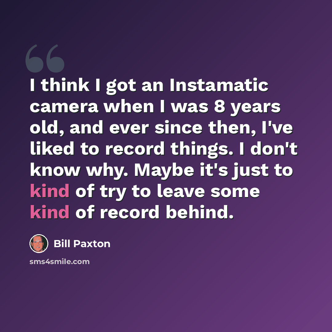 “I think I got an Instamatic camera when I was 8 years old, and ever since then, I've liked to record things. I don't know why. Maybe it's just to kind of try to leave some kind of record behind.” quote by Bill Paxton