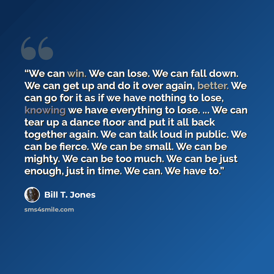 “We can win. We can lose. We can fall down. We can get up and do it over again, better. We can go for it as if we have nothing to lose, knowing we have everything to lose. ... We can tear up a dance floor and put it all back together again. We can talk loud in public. We can be fierce. We can be…” quote by Bill T. Jones