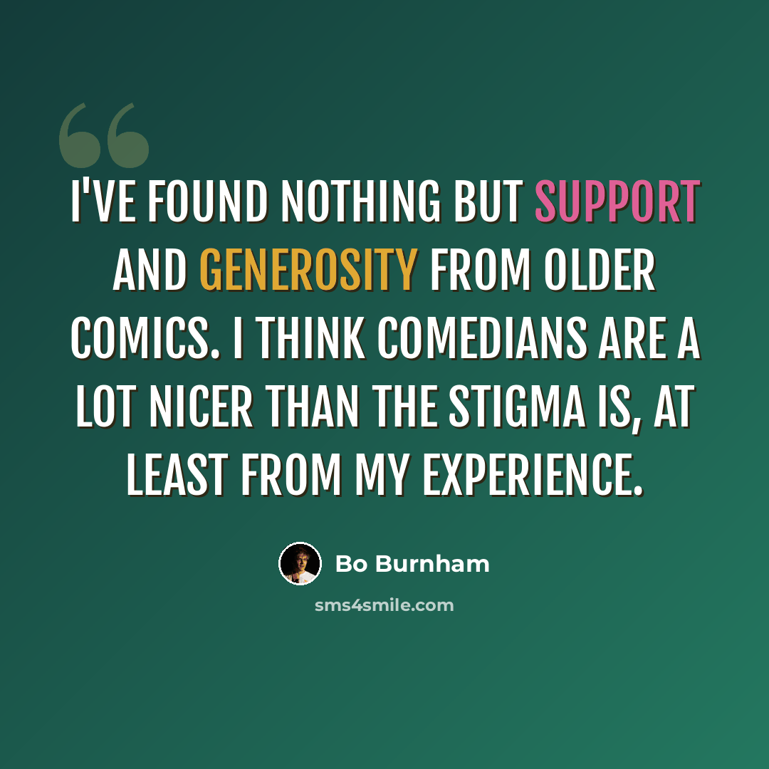 “I've found nothing but support and generosity from older comics. I think comedians are a lot nicer than the stigma is, at least from my experience.” quote by Bo Burnham
