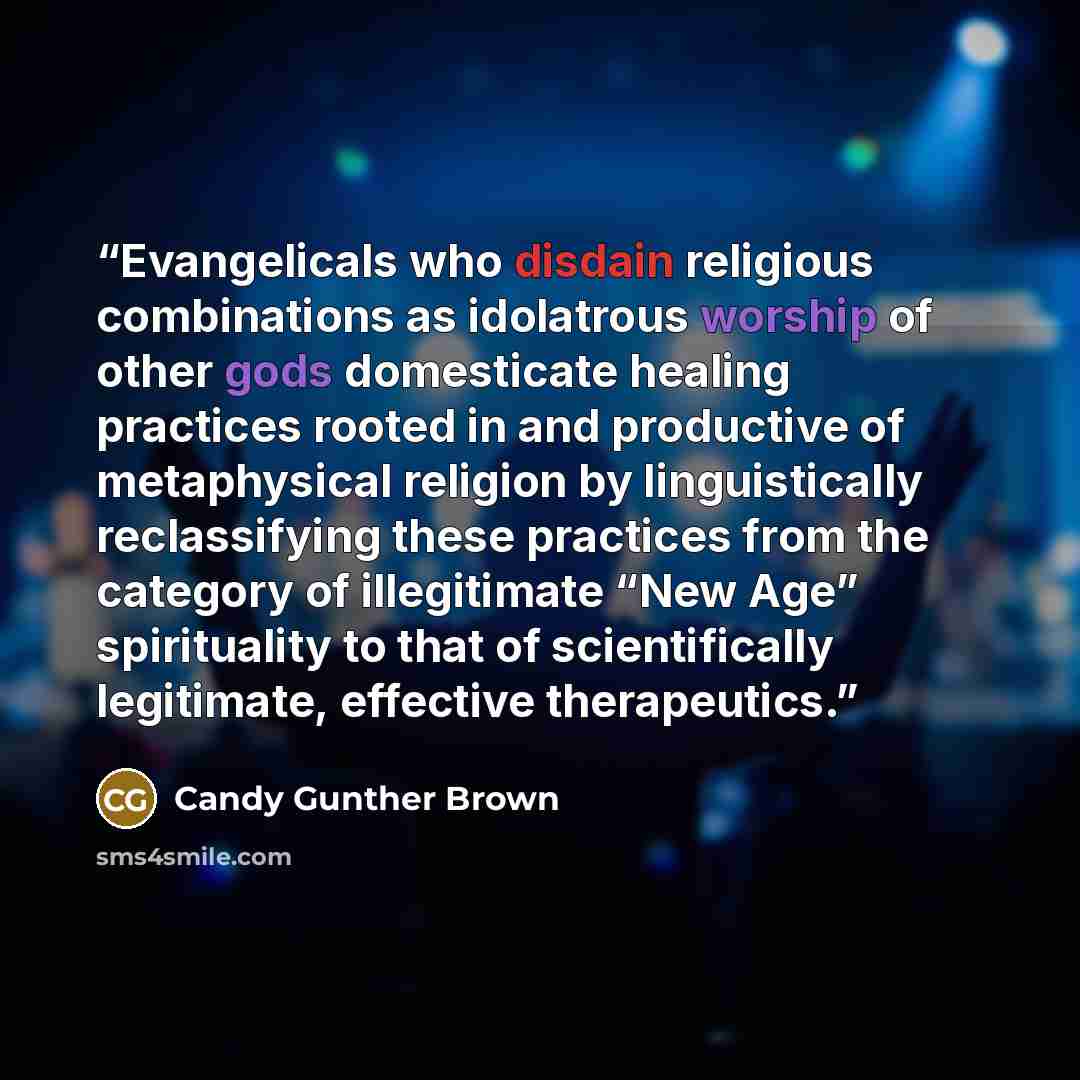 “Evangelicals who disdain religious combinations as idolatrous worship of other gods domesticate healing practices rooted in and productive of metaphysical religion by linguistically reclassifying these practices from the category of illegitimate “New Age” spirituality to that of scientifically…” quote by Candy Gunther Brown