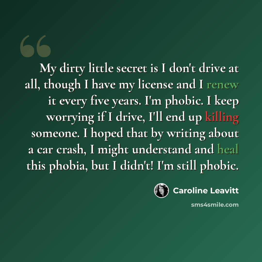 “My dirty little secret is I don't drive at all, though I have my license and I renew it every five years. I'm phobic. I keep worrying if I drive, I'll end up killing someone. I hoped that by writing about a car crash, I might understand and heal this phobia, but I didn't! I'm still phobic.” quote by Caroline Leavitt