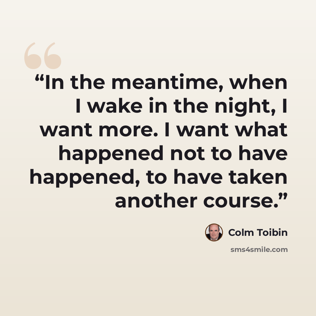“In the meantime, when I wake in the night, I want more. I want what happened not to have happened, to have taken another course.” quote by Colm Tóibín