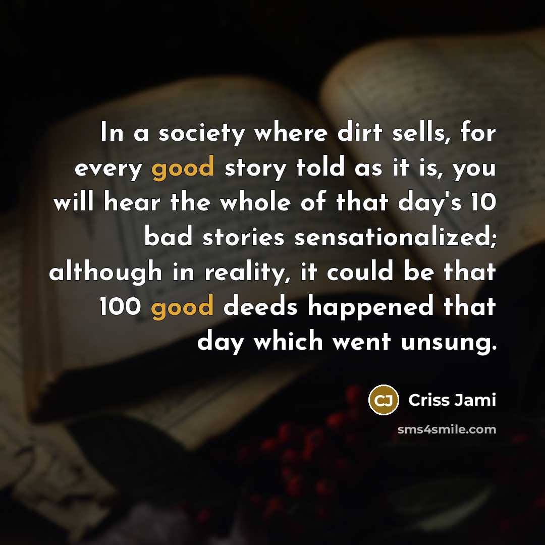“In a society where dirt sells, for every good story told as it is, you will hear the whole of that day's 10 bad stories sensationalized; although in reality, it could be that 100 good deeds happened that day which went unsung.” quote by Criss Jami