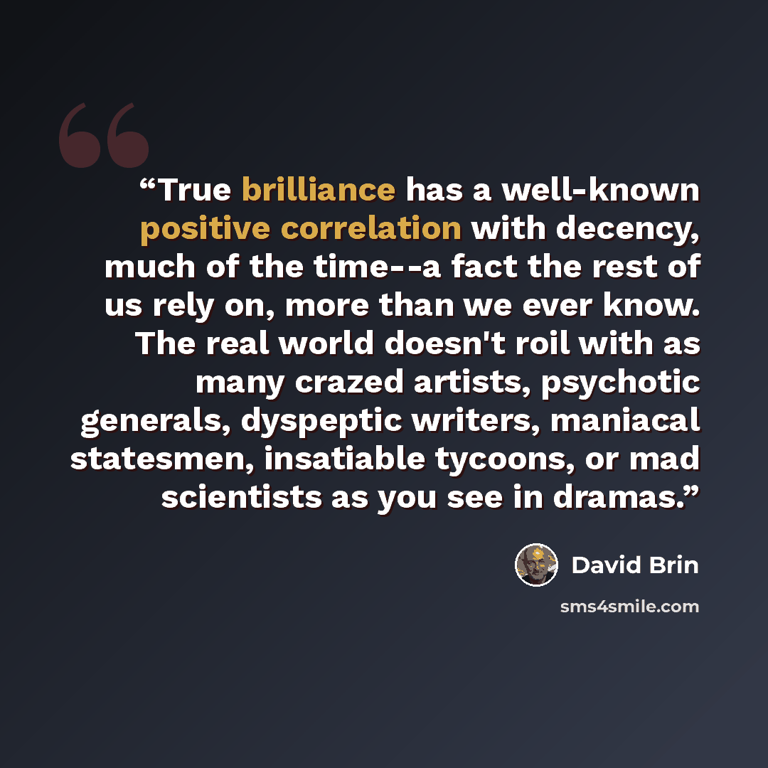 “True brilliance has a well-known positive correlation with decency, much of the time--a fact the rest of us rely on, more than we ever know. The real world doesn't roil with as many crazed artists, psychotic generals, dyspeptic writers, maniacal statesmen, insatiable tycoons, or mad scientists as…” quote by David Brin