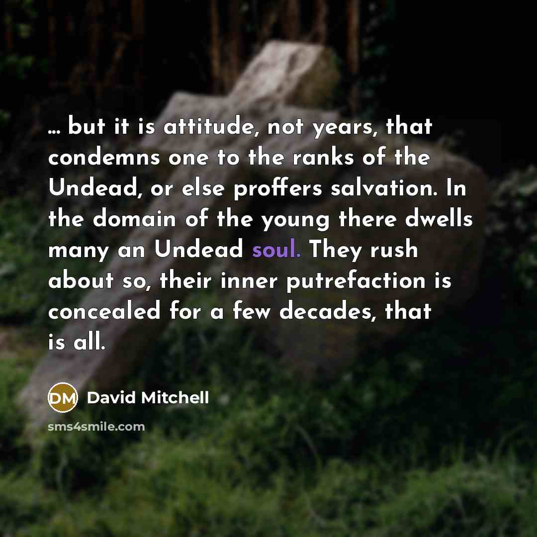 “... but it is attitude, not years, that condemns one to the ranks of the Undead, or else proffers salvation. In the domain of the young there dwells many an Undead soul. They rush about so, their inner putrefaction is concealed for a few decades, that is all.” quote by David Mitchell
