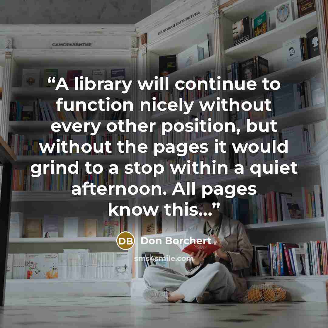 “A library will continue to function nicely without every other position, but without the pages it would grind to a stop within a quiet afternoon. All pages know this...” quote by Don Borchert