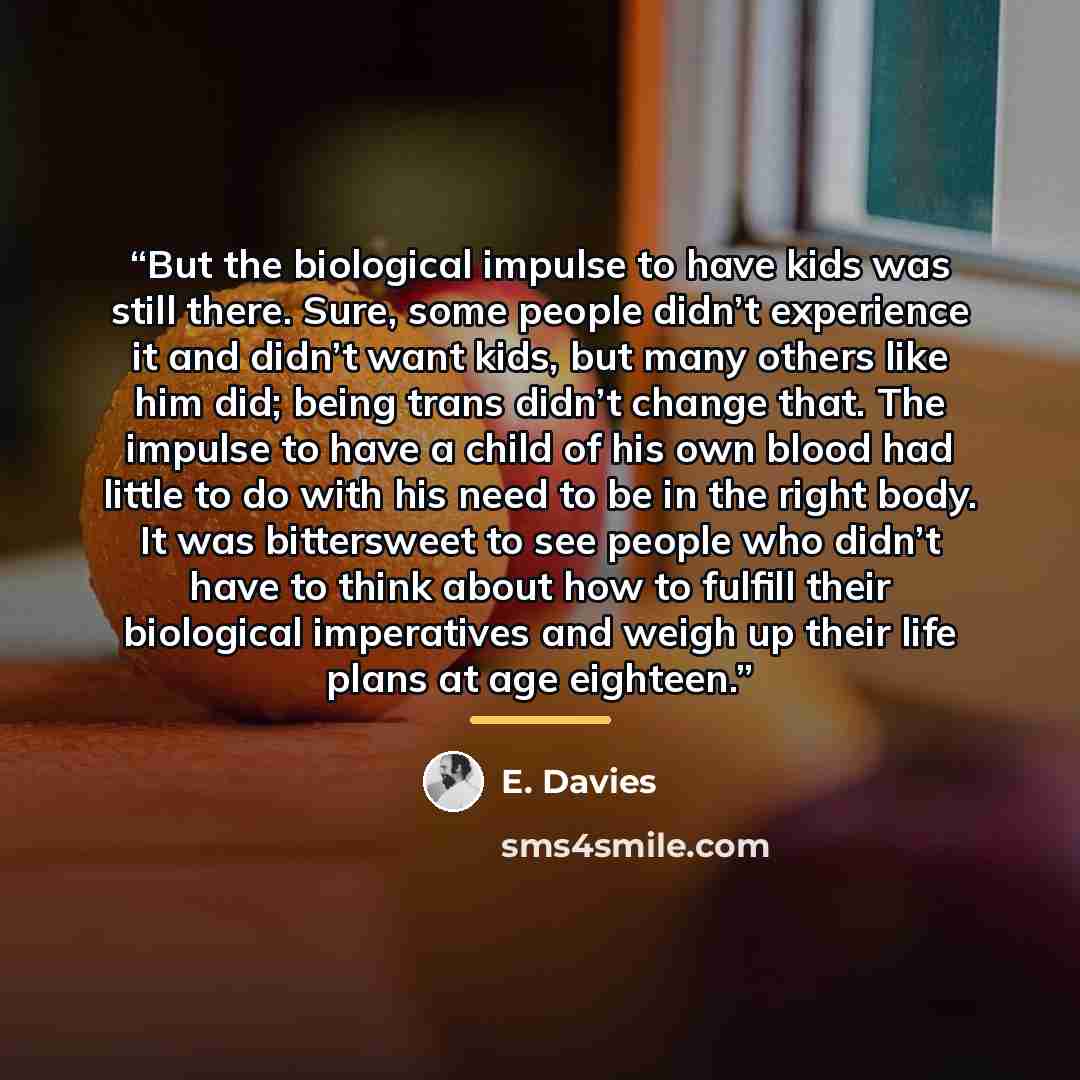 “But the biological impulse to have kids was still there. Sure, some people didn’t experience it and didn’t want kids, but many others like him did; being trans didn’t change that. The impulse to have a child of his own blood had little to do with his need to be in the right body. It was…” quote by E. Davies