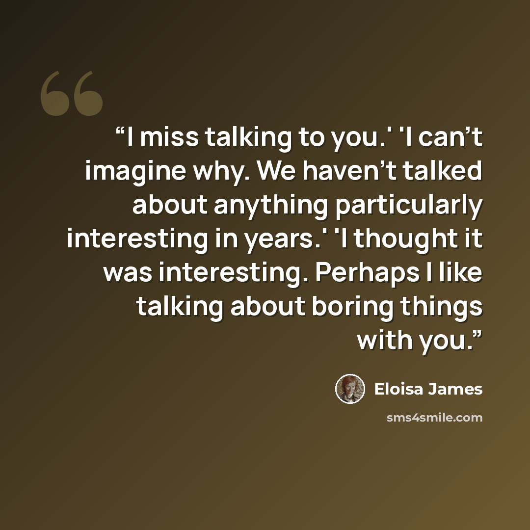 “I miss talking to you.' 'I can't imagine why. We haven't talked about anything particularly interesting in years.' 'I thought it was interesting. Perhaps I like talking about boring things with you.” quote by Eloisa James