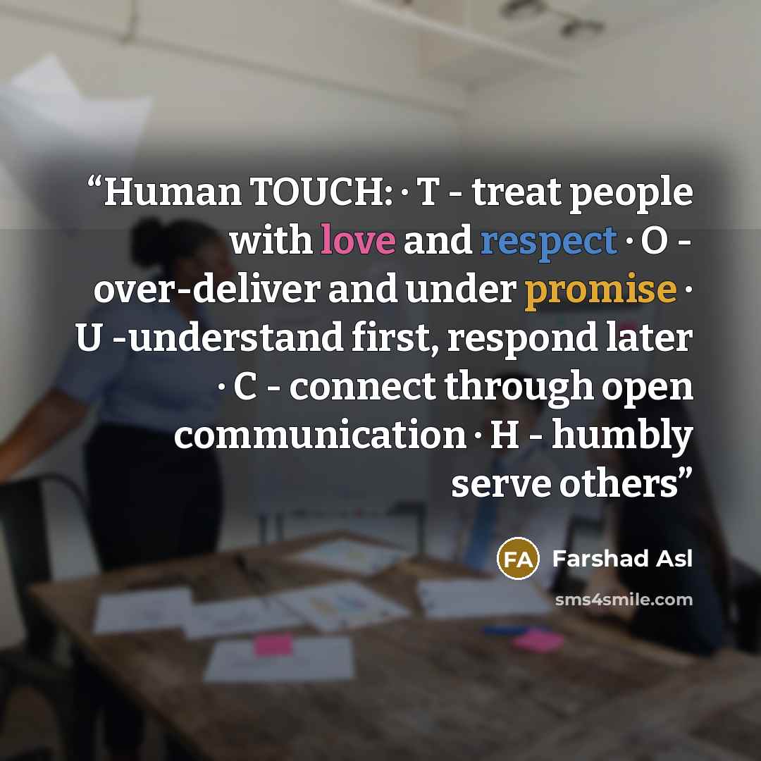 “Human TOUCH: · T - treat people with love and respect · O - over-deliver and under promise · U -understand first, respond later · C - connect through open communication · H - humbly serve others” quote by Farshad Asl