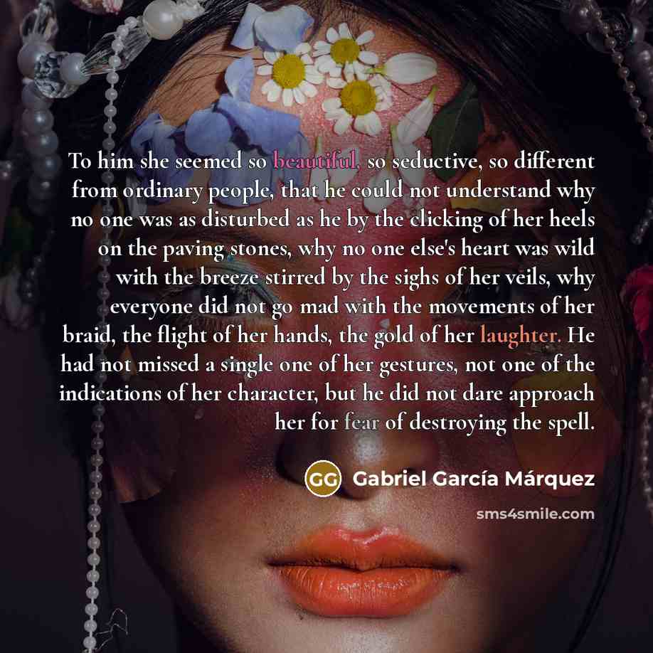 “To him she seemed so beautiful, so seductive, so different from ordinary people, that he could not understand why no one was as disturbed as he by the clicking of her heels on the paving stones, why no one else's heart was wild with the breeze stirred by the sighs of her veils, why everyone did…” quote by Gabriel Garcia Marquez