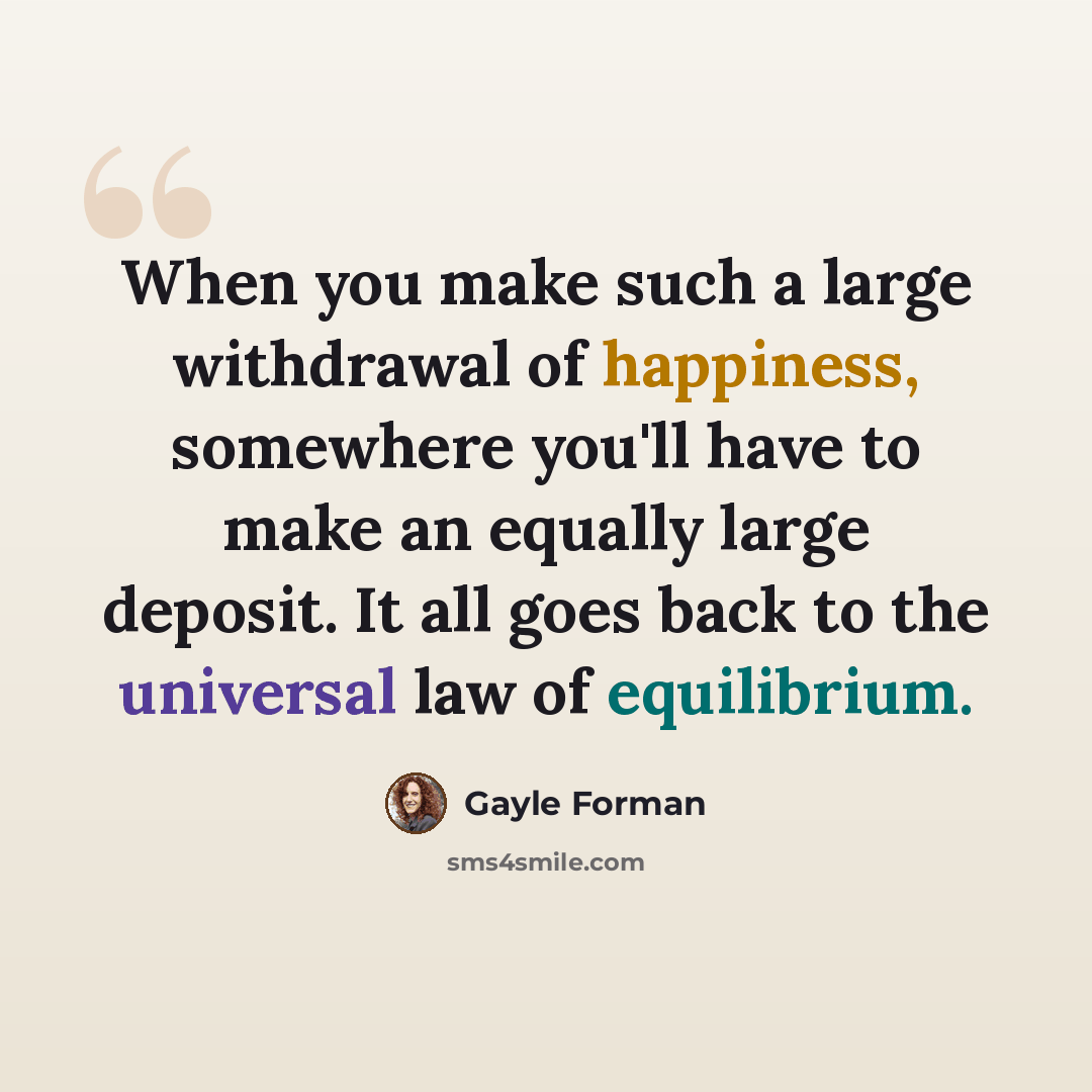 “When you make such a large withdrawal of happiness, somewhere you'll have to make an equally large deposit. It all goes back to the universal law of equilibrium.” quote by Gayle Forman