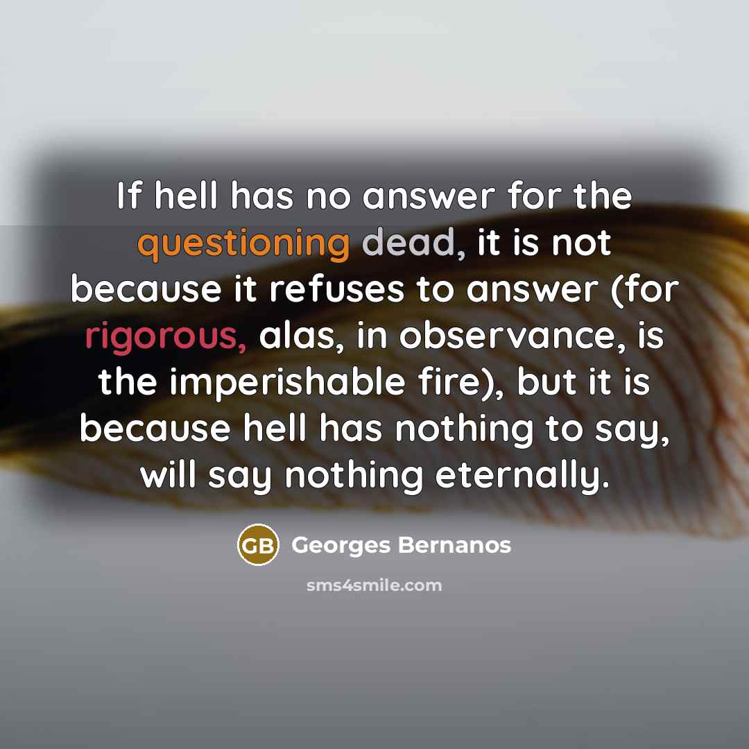 “If hell has no answer for the questioning dead, it is not because it refuses to answer (for rigorous, alas, in observance, is the imperishable fire), but it is because hell has nothing to say, will say nothing eternally.” quote by Georges Bernanos
