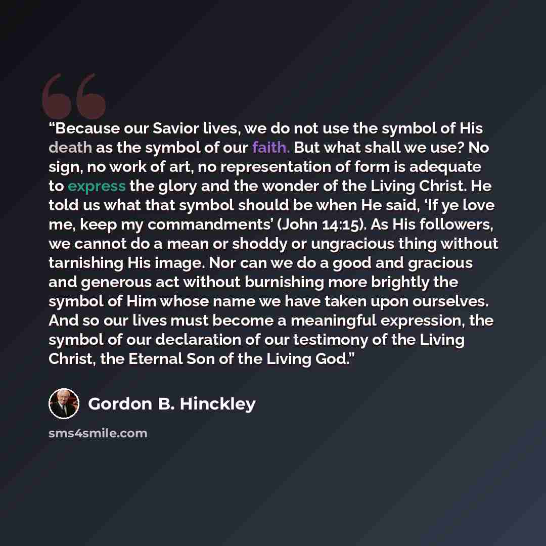 “Because our Savior lives, we do not use the symbol of His death as the symbol of our faith. But what shall we use? No sign, no work of art, no representation of form is adequate to express the glory and the wonder of the Living Christ. He told us what that symbol should be when He said, ‘If ye…” quote by Gordon B. Hinckley