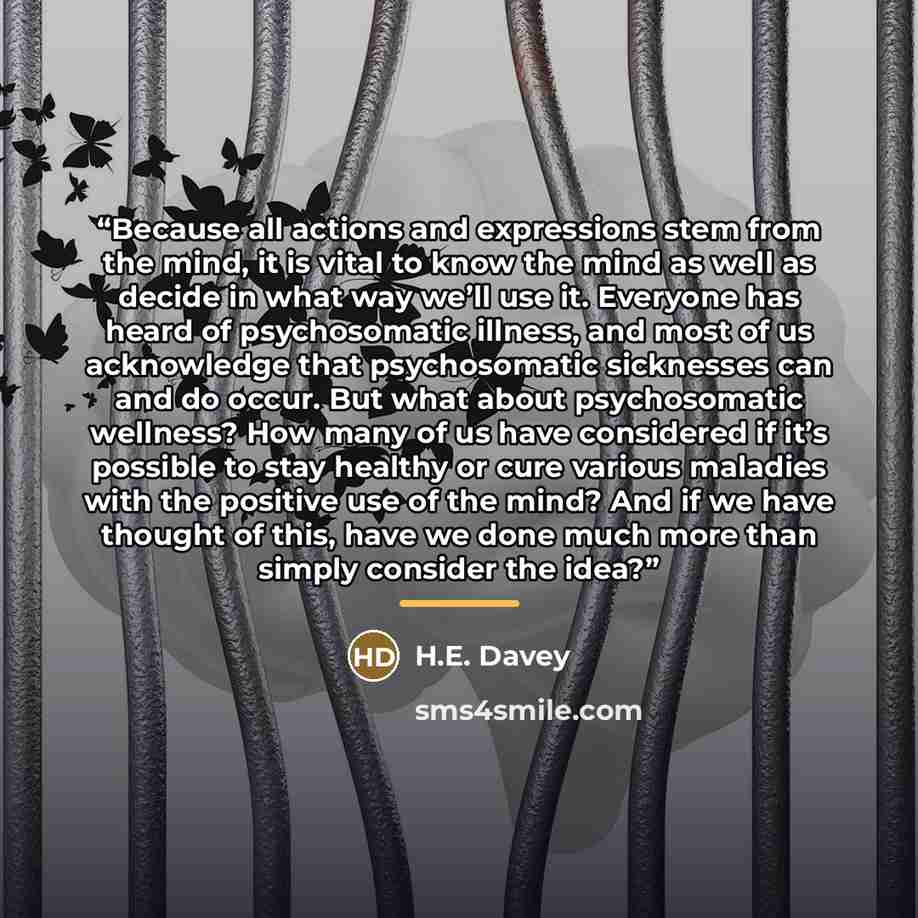 “Because all actions and expressions stem from the mind, it is vital to know the mind as well as decide in what way we’ll use it. Everyone has heard of psychosomatic illness, and most of us acknowledge that psychosomatic sicknesses can and do occur. But what about psychosomatic wellness? How many…” quote by H.E. Davey