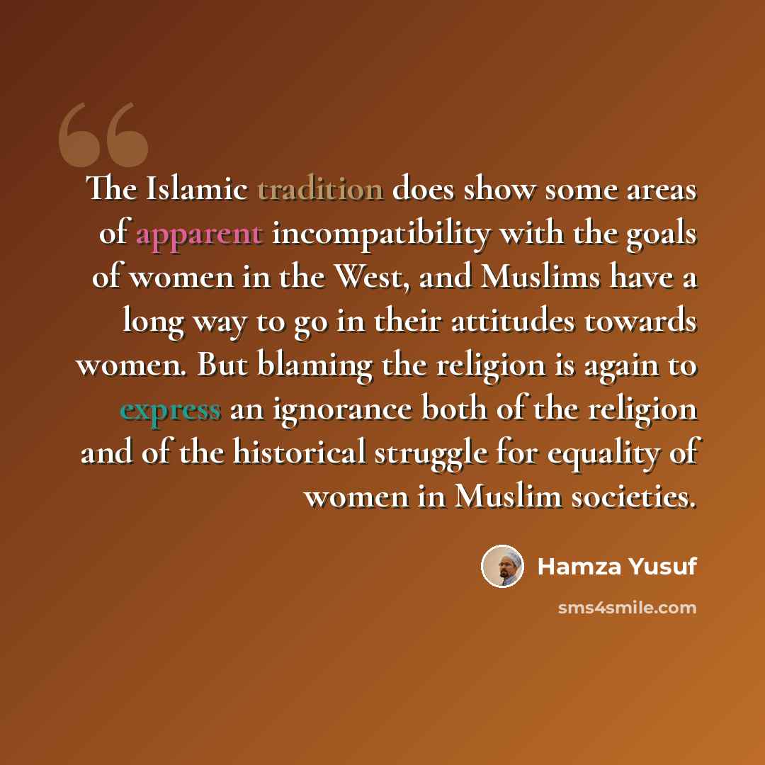 “The Islamic tradition does show some areas of apparent incompatibility with the goals of women in the West, and Muslims have a long way to go in their attitudes towards women. But blaming the religion is again to express an ignorance both of the religion and of the historical struggle for equality…” quote by Hamza Yusuf