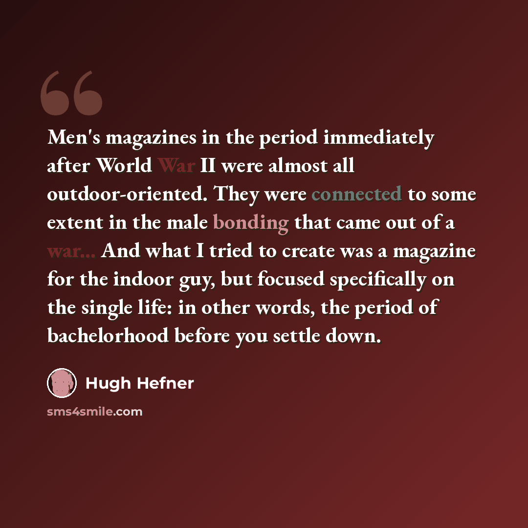“Men's magazines in the period immediately after World War II were almost all outdoor-oriented. They were connected to some extent in the male bonding that came out of a war... And what I tried to create was a magazine for the indoor guy, but focused specifically on the single life: in other words…” quote by Hugh Hefner