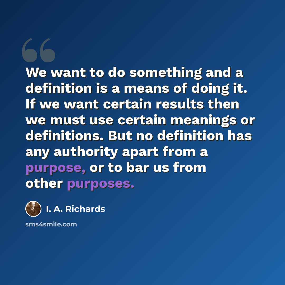 “We want to do something and a definition is a means of doing it. If we want certain results then we must use certain meanings or definitions. But no definition has any authority apart from a purpose, or to bar us from other purposes.” quote by I. A. Richards