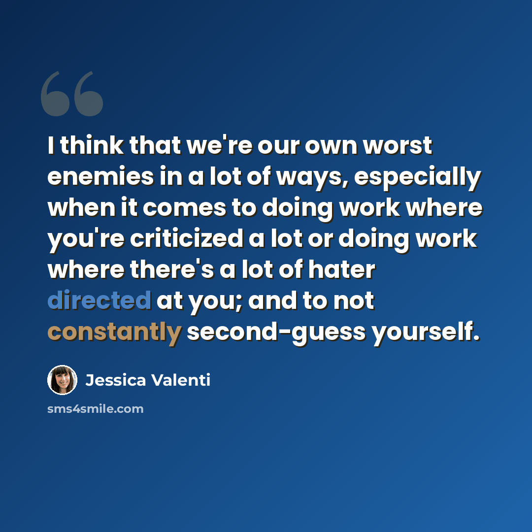 “I think that we're our own worst enemies in a lot of ways, especially when it comes to doing work where you're criticized a lot or doing work where there's a lot of hater directed at you; and to not constantly second-guess yourself.” quote by Jessica Valenti