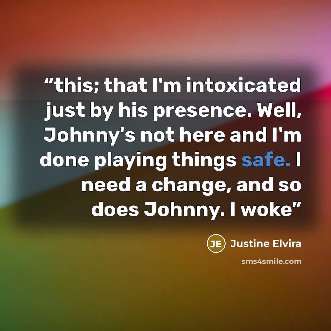 “this; that I'm intoxicated just by his presence. Well, Johnny's not here and I'm done playing things safe. I need a change, and so does Johnny. I woke” quote by Justine Elvira