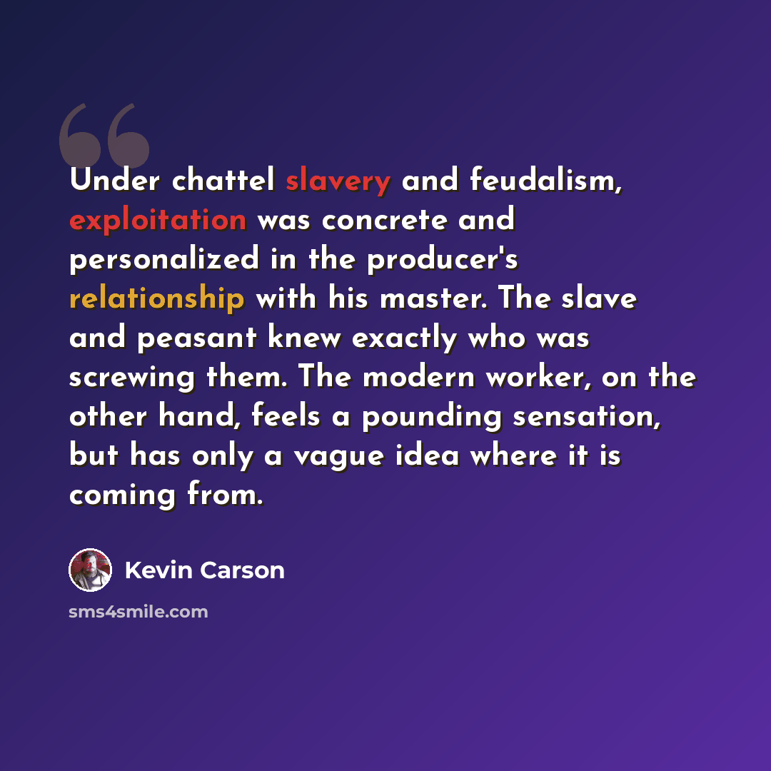 “Under chattel slavery and feudalism, exploitation was concrete and personalized in the producer's relationship with his master. The slave and peasant knew exactly who was screwing them. The modern worker, on the other hand, feels a pounding sensation, but has only a vague idea where it is coming…” quote by Kevin Carson