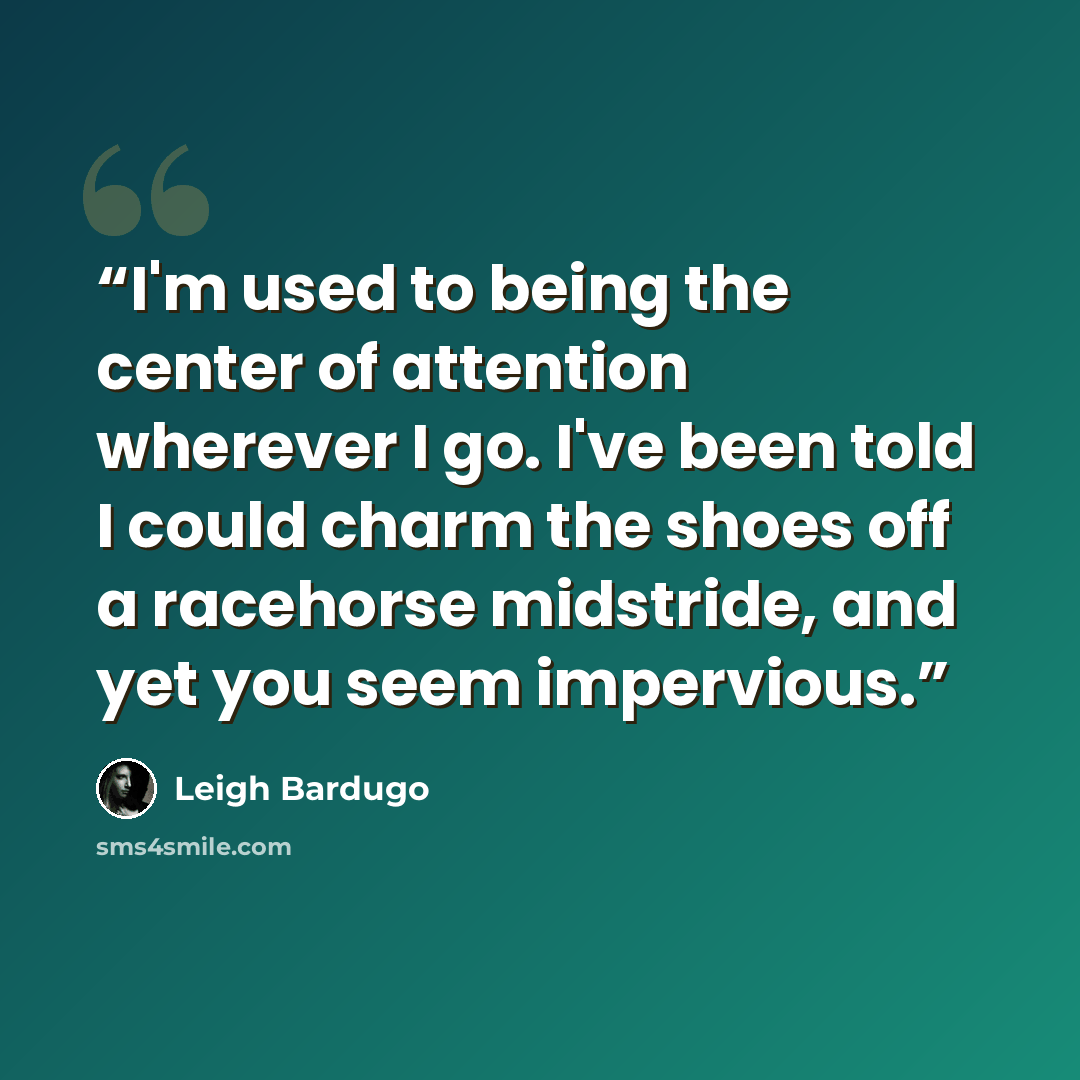 “I'm used to being the center of attention wherever I go. I've been told I could charm the shoes off a racehorse midstride, and yet you seem impervious.” quote by Leigh Bardugo