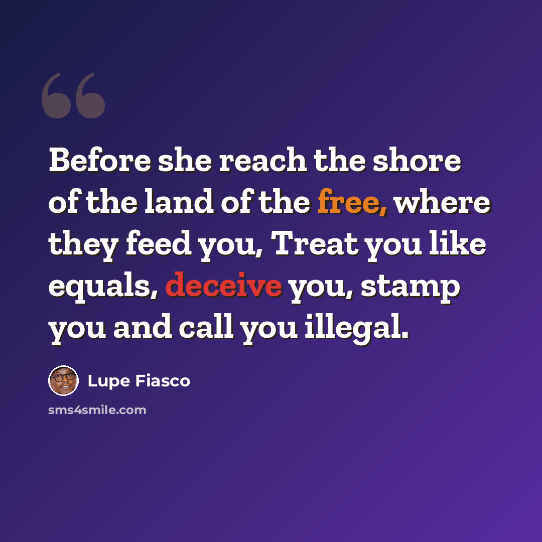 “Before she reach the shore of the land of the free, where they feed you, Treat you like equals, deceive you, stamp you and call you illegal.” quote by Lupe Fiasco