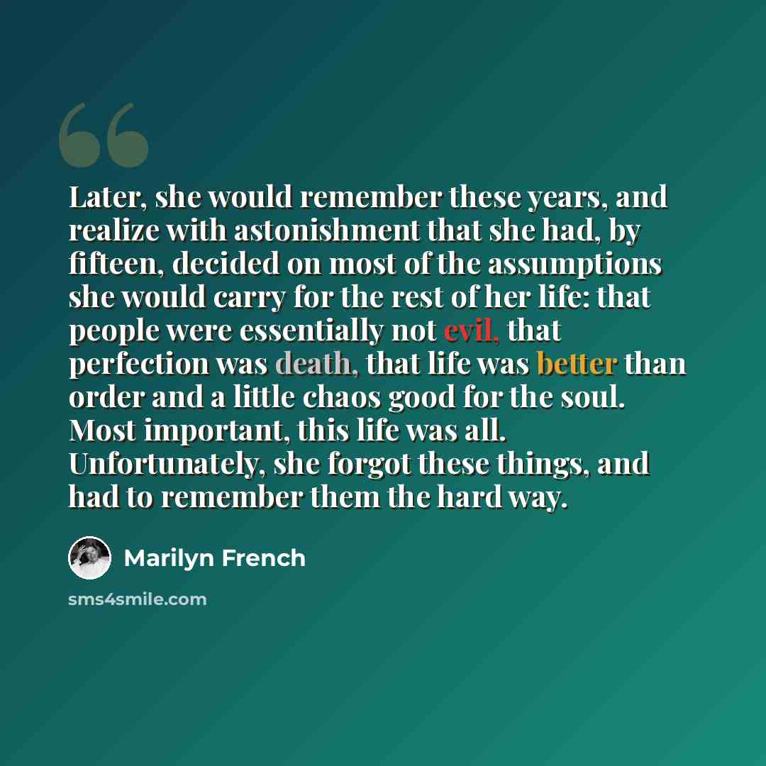 “Later, she would remember these years, and realize with astonishment that she had, by fifteen, decided on most of the assumptions she would carry for the rest of her life: that people were essentially not evil, that perfection was death, that life was better than order and a little chaos good for…” quote by Marilyn French