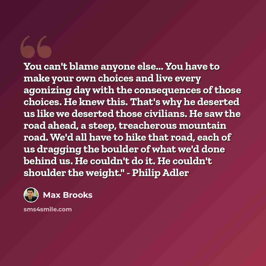 “You can't blame anyone else... You have to make your own choices and live every agonizing day with the consequences of those choices. He knew this. That's why he deserted us like we deserted those civilians. He saw the road ahead, a steep, treacherous mountain road. We'd all have to hike that…” quote by Max Brooks