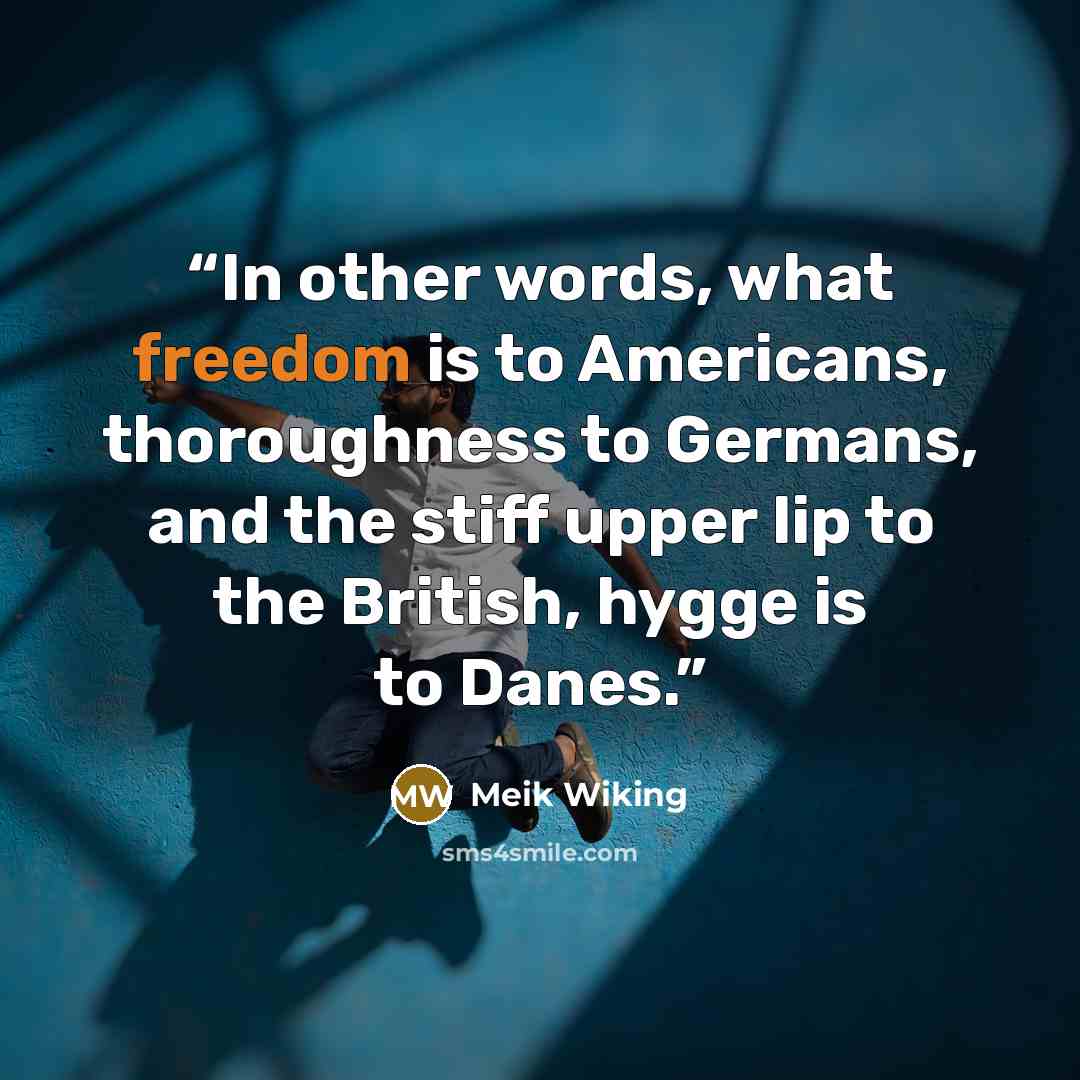 “In other words, what freedom is to Americans, thoroughness to Germans, and the stiff upper lip to the British, hygge is to Danes.” quote by Meik Wiking